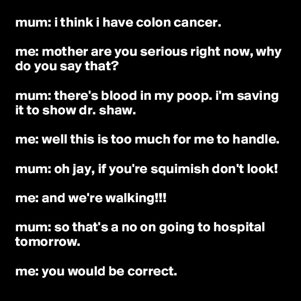 mum: i think i have colon cancer.

me: mother are you serious right now, why do you say that?

mum: there's blood in my poop. i'm saving it to show dr. shaw.

me: well this is too much for me to handle.

mum: oh jay, if you're squimish don't look!

me: and we're walking!!!

mum: so that's a no on going to hospital tomorrow.

me: you would be correct.