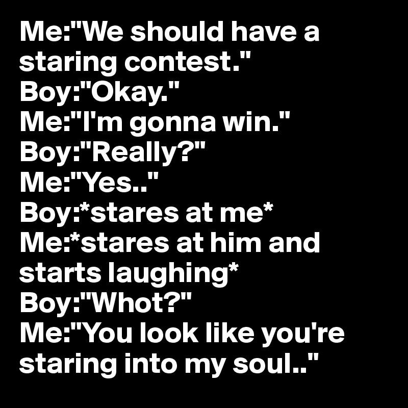 Me:"We should have a staring contest."
Boy:"Okay."
Me:"I'm gonna win."
Boy:"Really?"
Me:"Yes.."
Boy:*stares at me*
Me:*stares at him and starts laughing*
Boy:"Whot?"
Me:"You look like you're staring into my soul.."