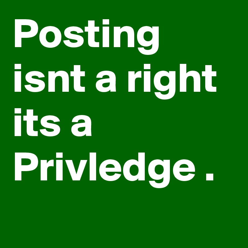 Posting isnt a right its a Privledge .
