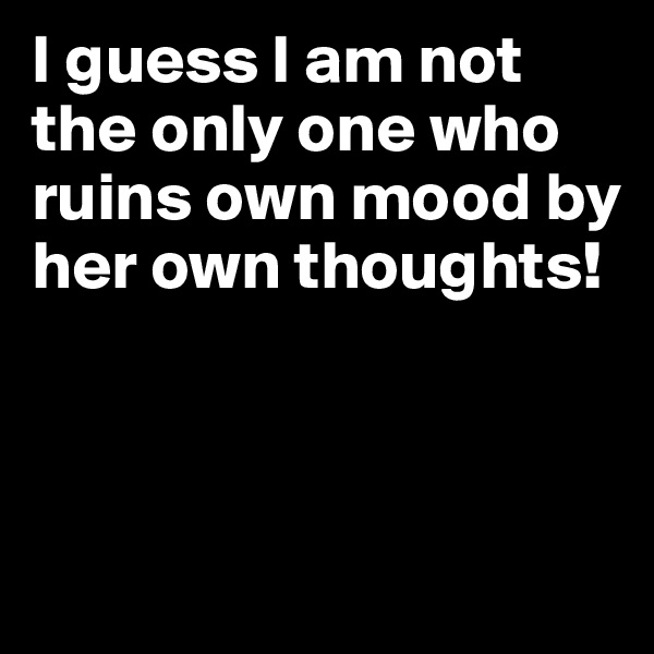 I guess I am not the only one who ruins own mood by her own thoughts! 




