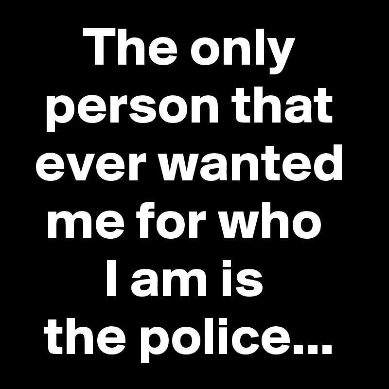 The only person that ever wanted me for who 
I am is 
the police...