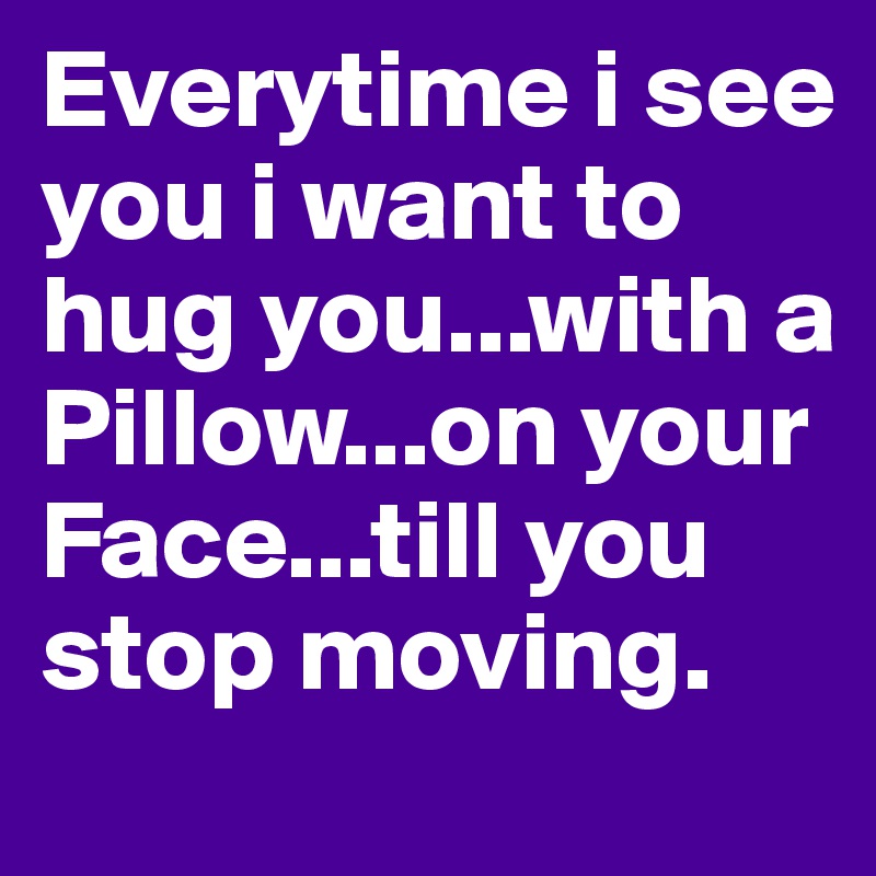 Everytime i see you i want to hug you...with a Pillow...on your Face...till you stop moving.