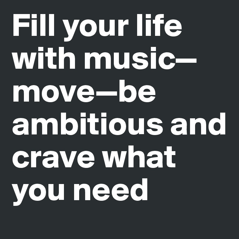 Fill your life with music—move—be ambitious and crave what you need