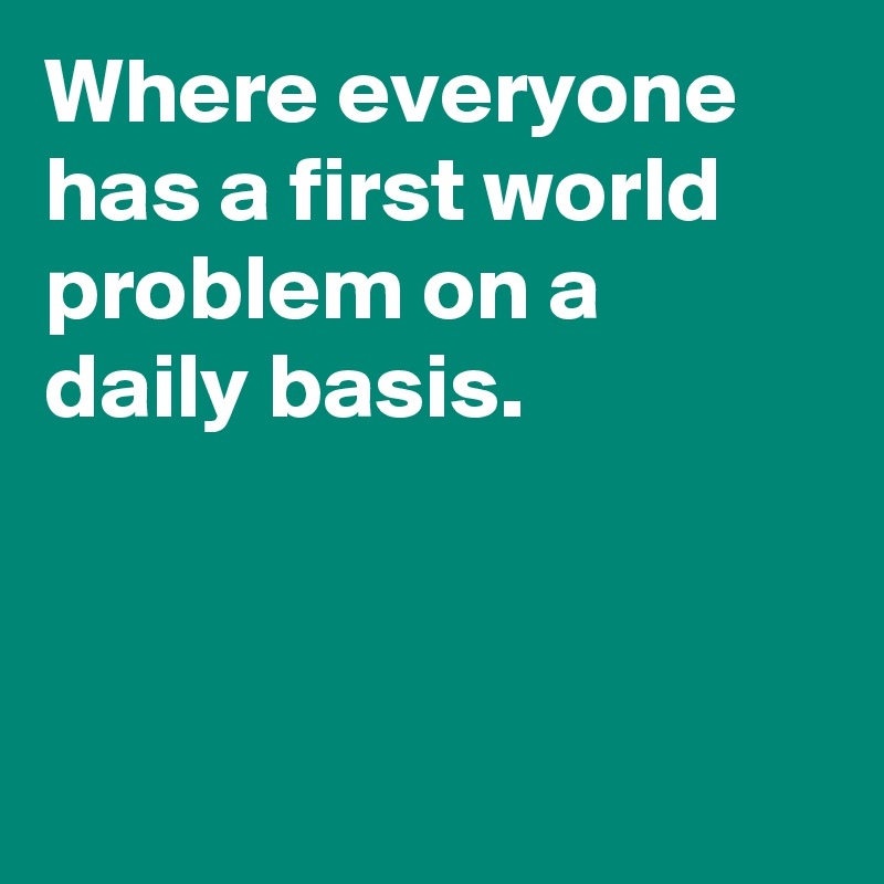 Where everyone has a first world problem on a daily basis. 



