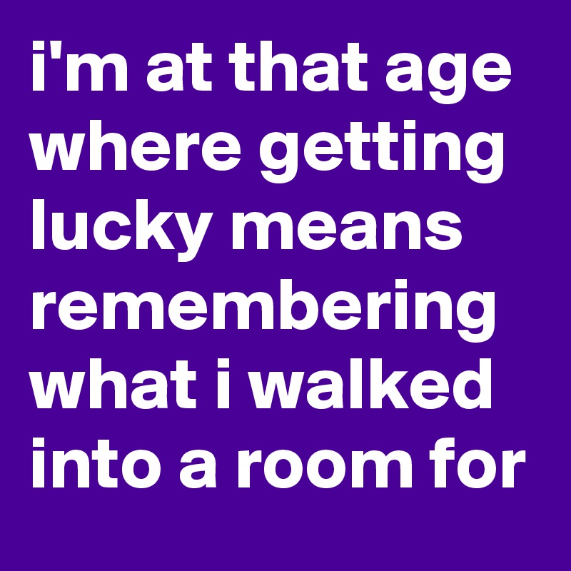 i'm at that age where getting lucky means remembering what i walked into a room for