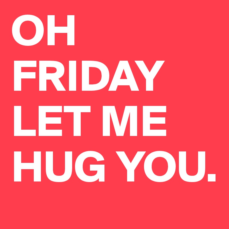 OH FRIDAY LET ME HUG YOU.