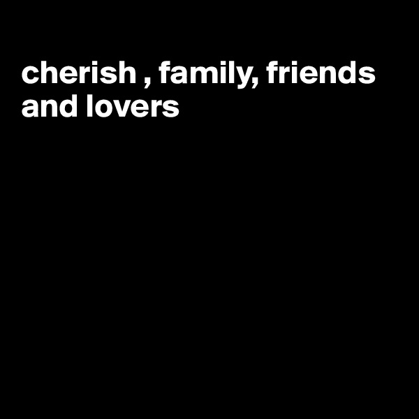
cherish , family, friends and lovers







