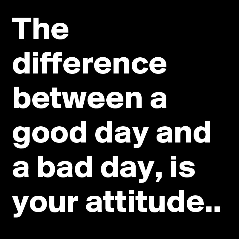 The difference between a good day and a bad day, is your attitude..