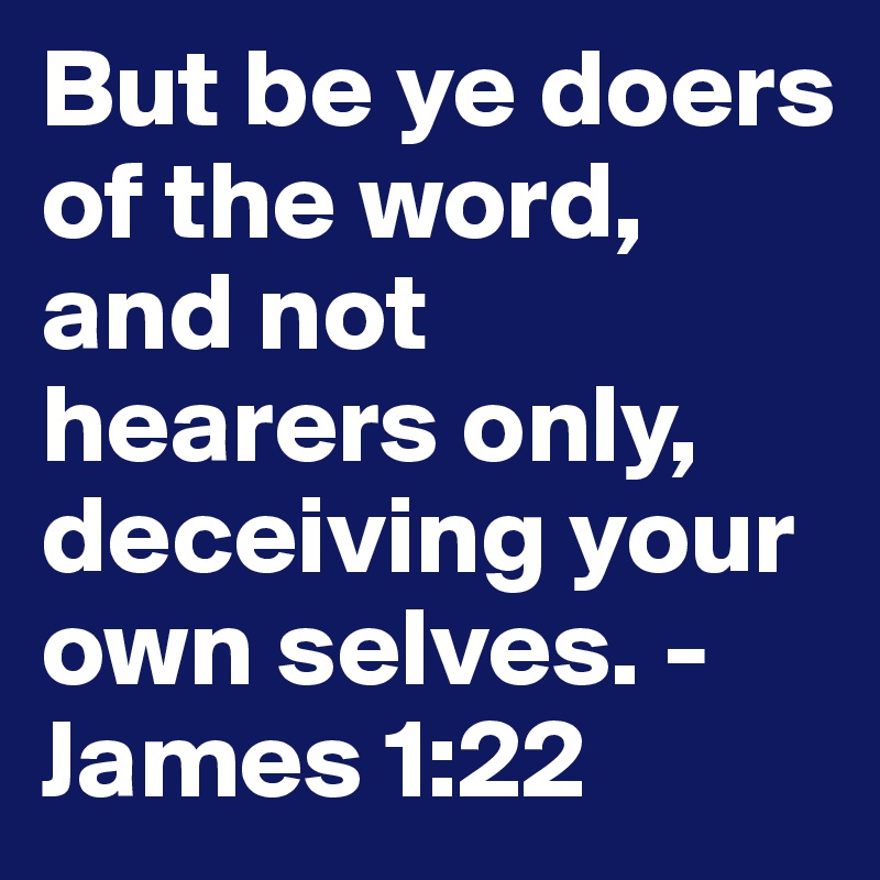 But be ye doers of the word, and not hearers only, deceiving your own selves. - James 1:22