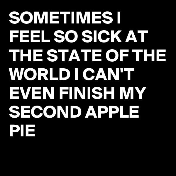 SOMETIMES I FEEL SO SICK AT THE STATE OF THE WORLD I CAN'T EVEN FINISH MY SECOND APPLE PIE 
