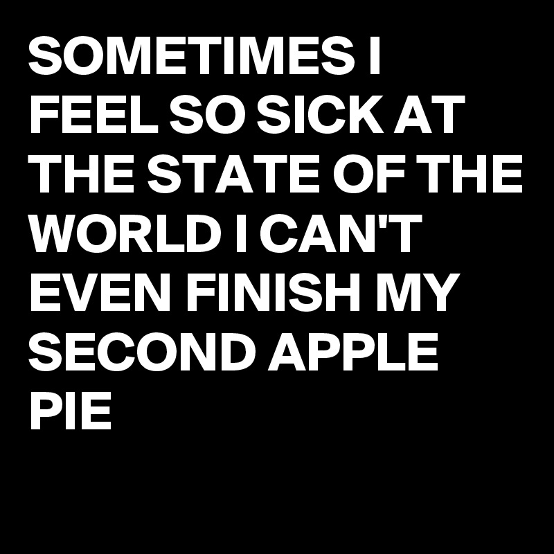 SOMETIMES I FEEL SO SICK AT THE STATE OF THE WORLD I CAN'T EVEN FINISH MY SECOND APPLE PIE 
