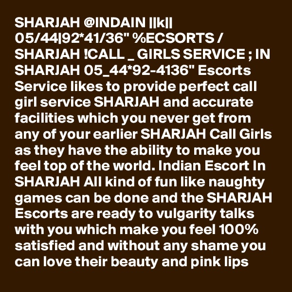 SHARJAH @INDAIN ||k|| 05/44|92*41/36" %ECSORTS / SHARJAH !CALL _ GIRLS SERVICE ; IN SHARJAH 05_44*92-4136" Escorts Service likes to provide perfect call girl service SHARJAH and accurate facilities which you never get from any of your earlier SHARJAH Call Girls as they have the ability to make you feel top of the world. Indian Escort In SHARJAH All kind of fun like naughty games can be done and the SHARJAH Escorts are ready to vulgarity talks with you which make you feel 100% satisfied and without any shame you can love their beauty and pink lips