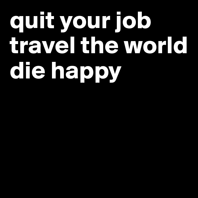 quit your job 
travel the world 
die happy



