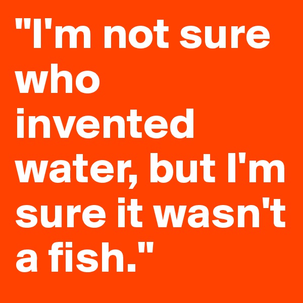 "I'm not sure who invented water, but I'm sure it wasn't a fish."