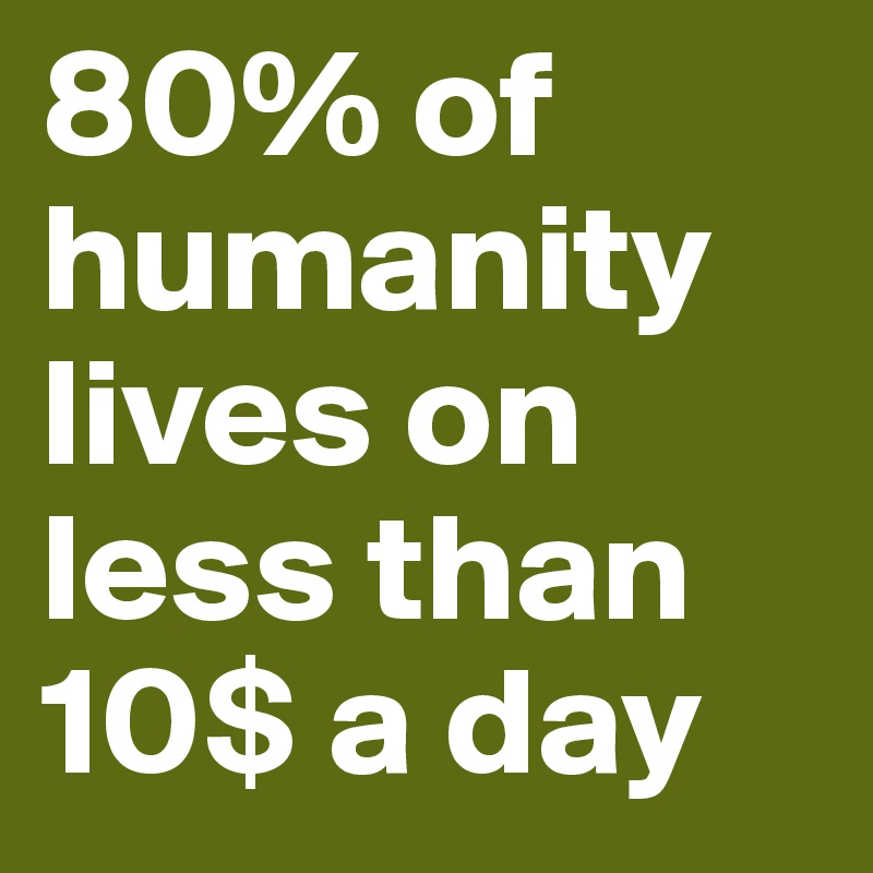 80% of humanity lives on less than 10$ a day