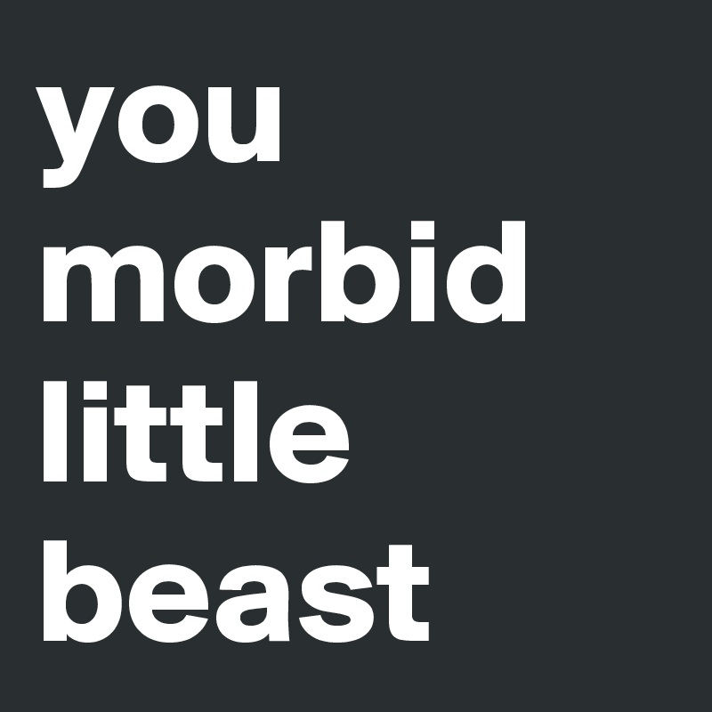 you morbid little beast 