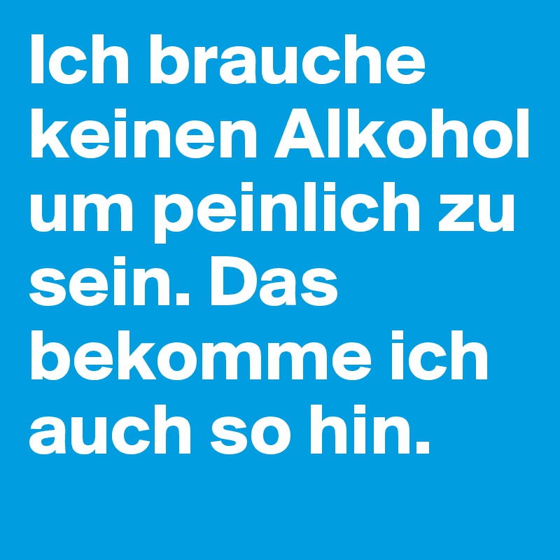 Ich brauche keinen Alkohol um peinlich zu sein. Das bekomme ich auch so hin. 