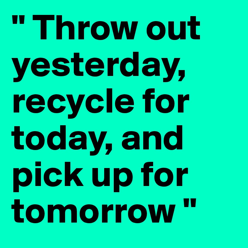 " Throw out yesterday, recycle for today, and pick up for tomorrow " 