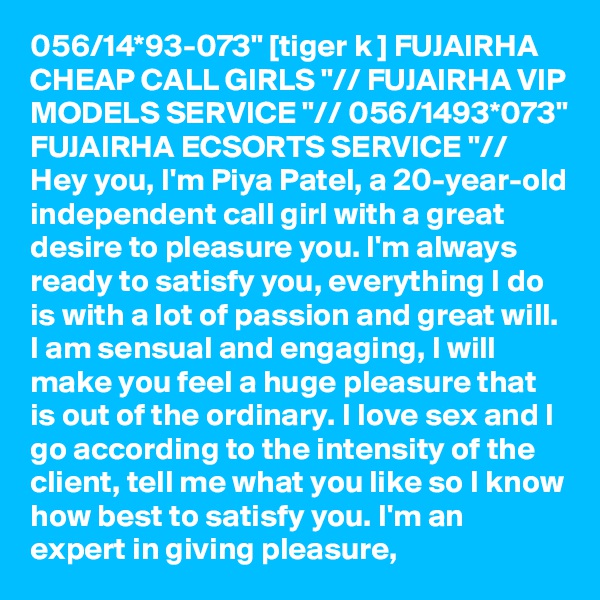 056/14*93-073" [tiger k ] FUJAIRHA CHEAP CALL GIRLS "// FUJAIRHA VIP MODELS SERVICE "// 056/1493*073" FUJAIRHA ECSORTS SERVICE "// Hey you, I'm Piya Patel, a 20-year-old independent call girl with a great desire to pleasure you. I'm always ready to satisfy you, everything I do is with a lot of passion and great will. I am sensual and engaging, I will make you feel a huge pleasure that is out of the ordinary. I love sex and I go according to the intensity of the client, tell me what you like so I know how best to satisfy you. I'm an expert in giving pleasure,