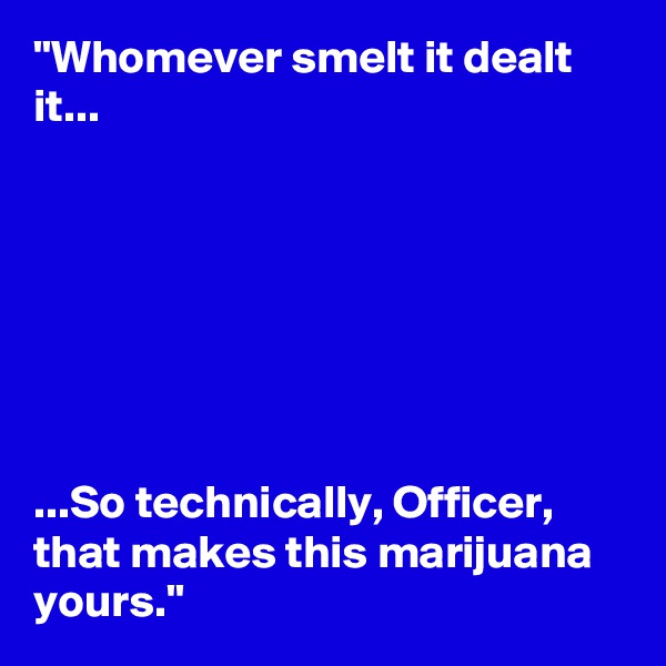 "Whomever smelt it dealt it...







...So technically, Officer, that makes this marijuana yours."