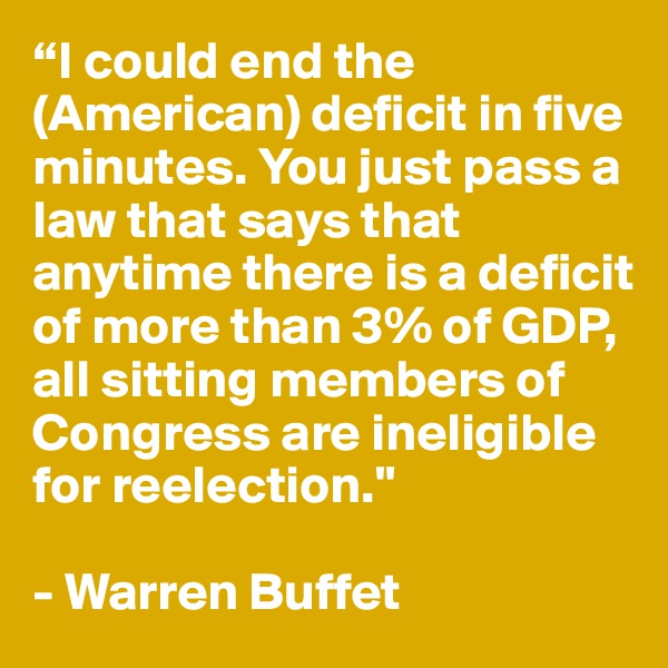 “I could end the (American) deficit in five minutes. You just pass a law that says that anytime there is a deficit of more than 3% of GDP, all sitting members of Congress are ineligible for reelection." 

- Warren Buffet