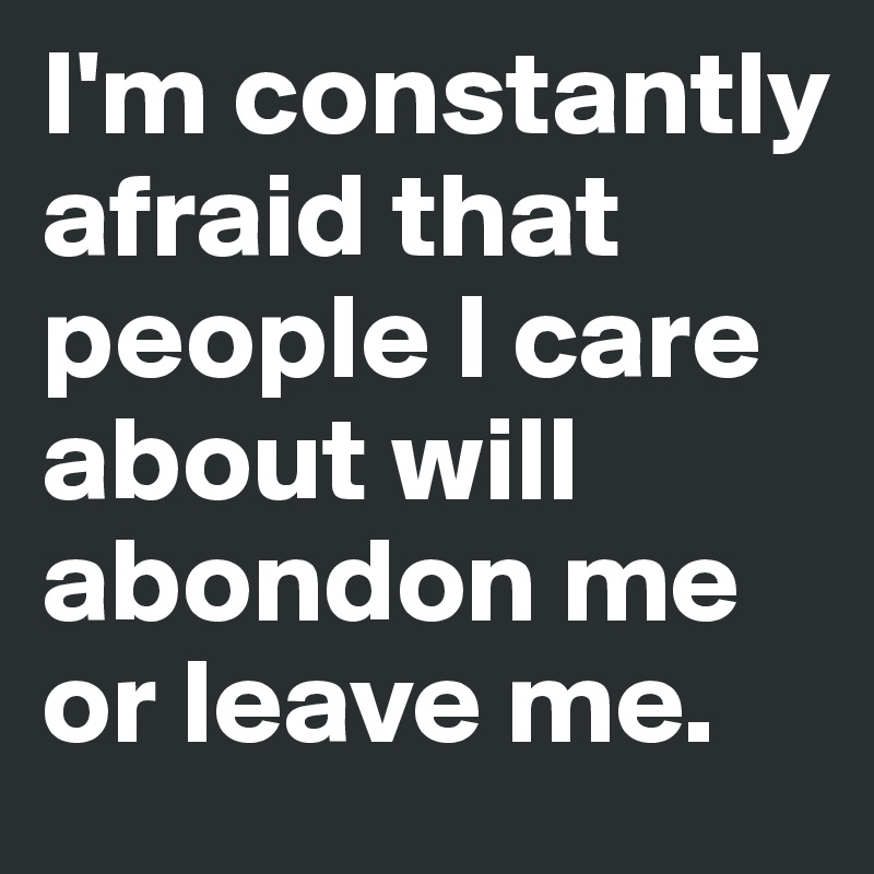 I'm constantly afraid that people I care about will abondon me or leave me.