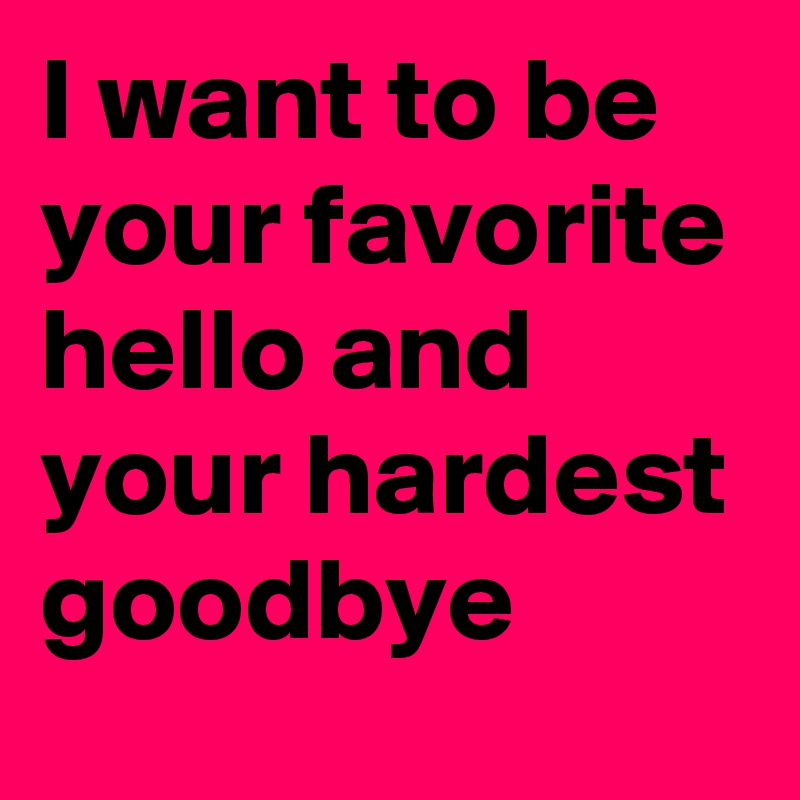 I want to be your favorite hello and your hardest goodbye