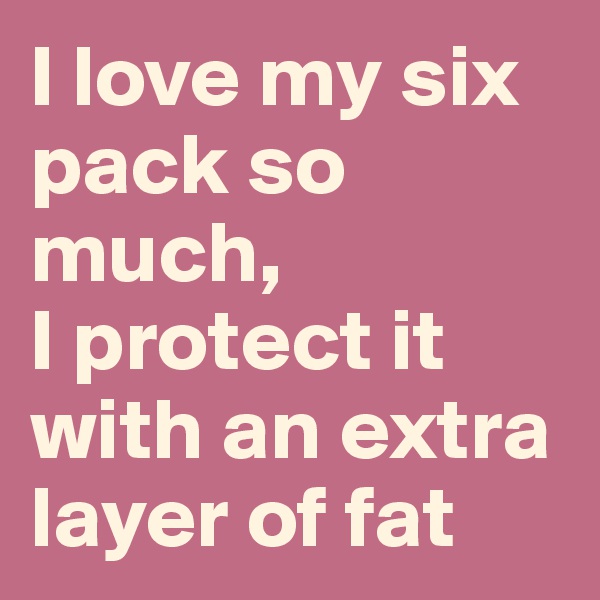 I love my six pack so much, 
I protect it with an extra layer of fat