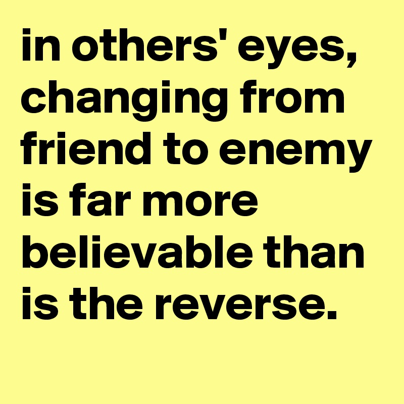in others' eyes, changing from friend to enemy is far more believable than is the reverse.