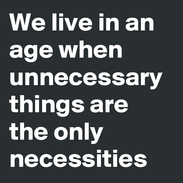 We live in an age when unnecessary things are the only necessities