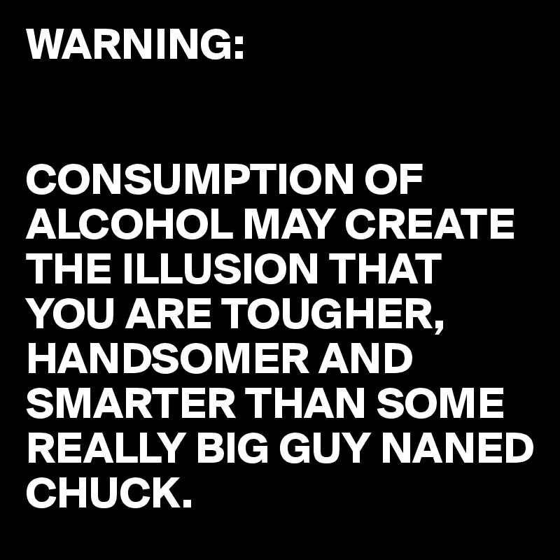 WARNING:


CONSUMPTION OF ALCOHOL MAY CREATE THE ILLUSION THAT YOU ARE TOUGHER, HANDSOMER AND SMARTER THAN SOME 
REALLY BIG GUY NANED
CHUCK.