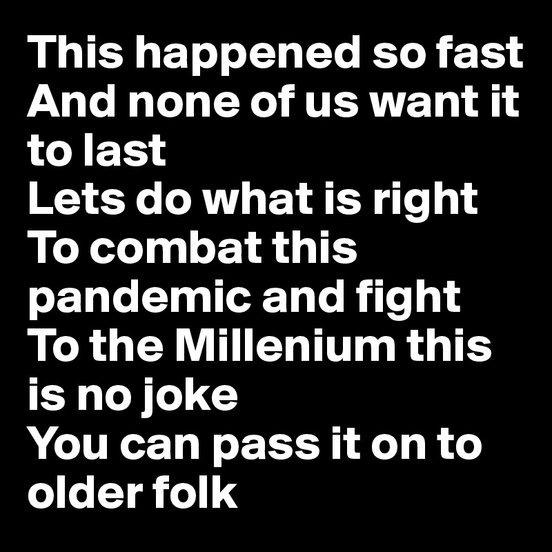 This happened so fast
And none of us want it to last
Lets do what is right
To combat this pandemic and fight
To the Millenium this is no joke
You can pass it on to older folk