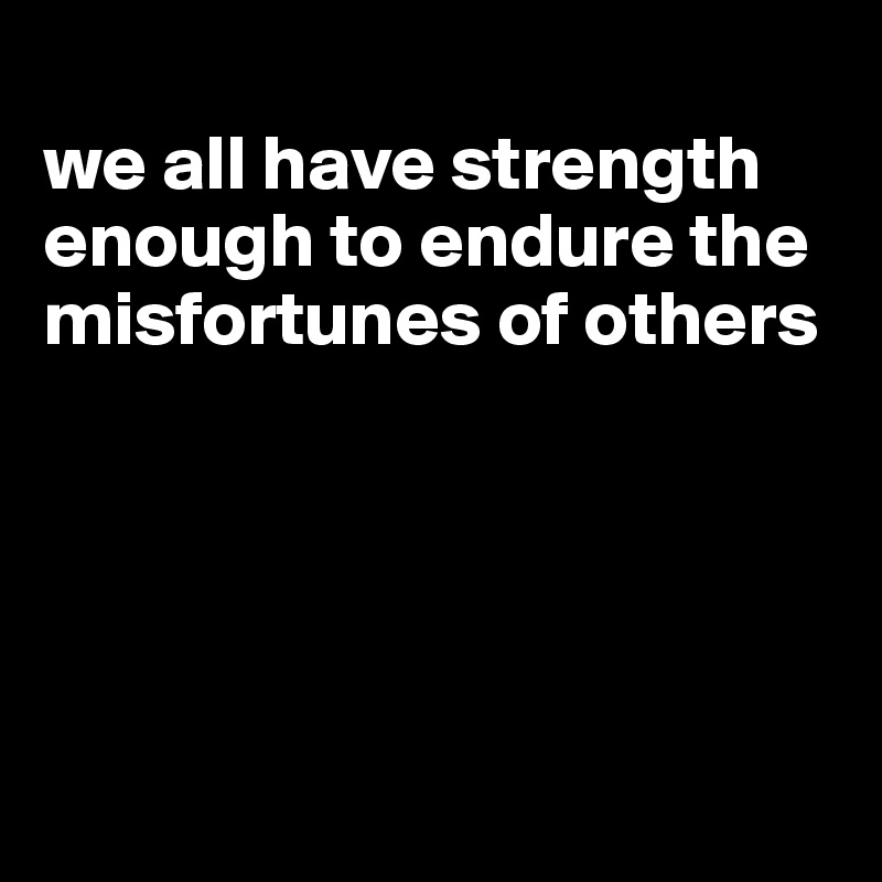 
we all have strength enough to endure the misfortunes of others





