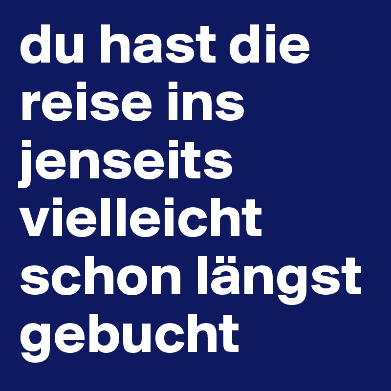 du hast die reise ins jenseits vielleicht schon längst gebucht