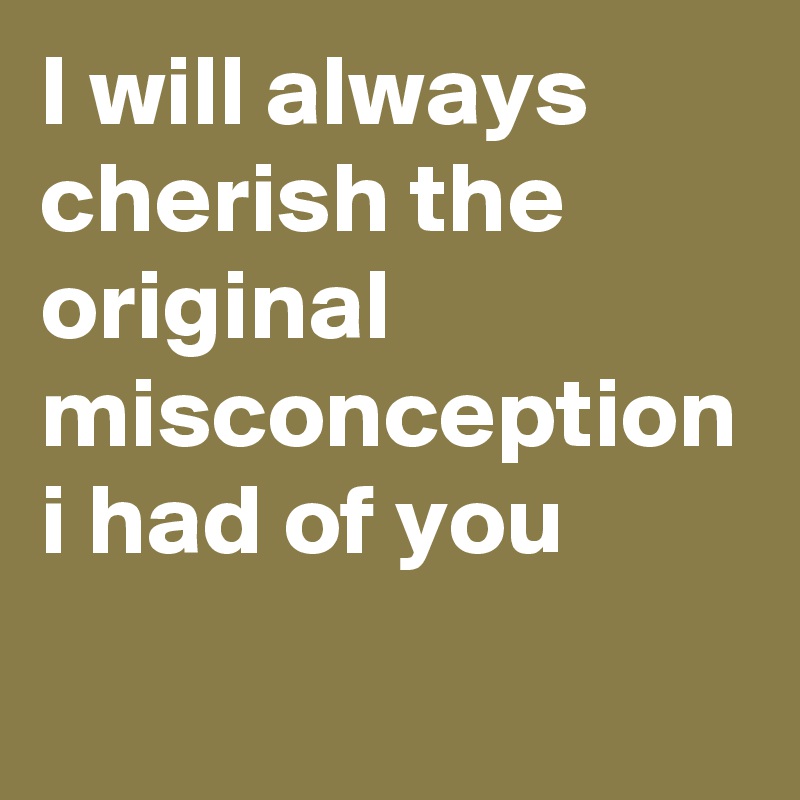 I will always cherish the original misconception i had of you