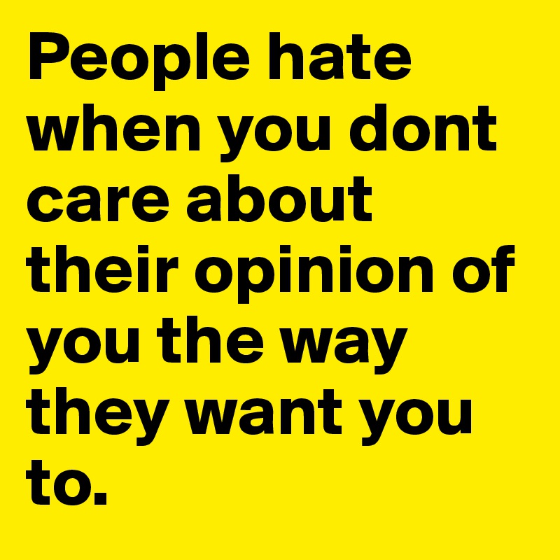 People hate when you dont care about their opinion of you the way they want you to.