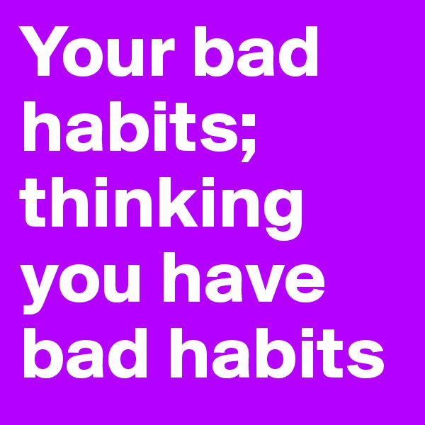 Your bad habits; thinking you have bad habits