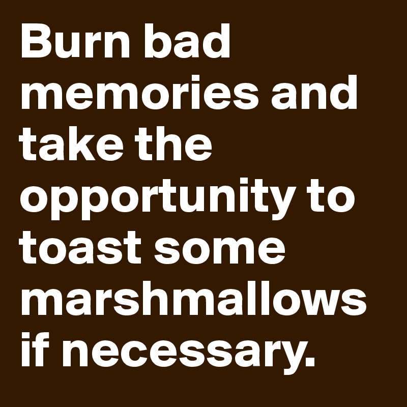 Burn bad memories and take the opportunity to toast some marshmallows if necessary.