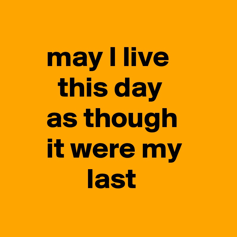 
      may I live 
        this day 
      as though
      it were my
             last
