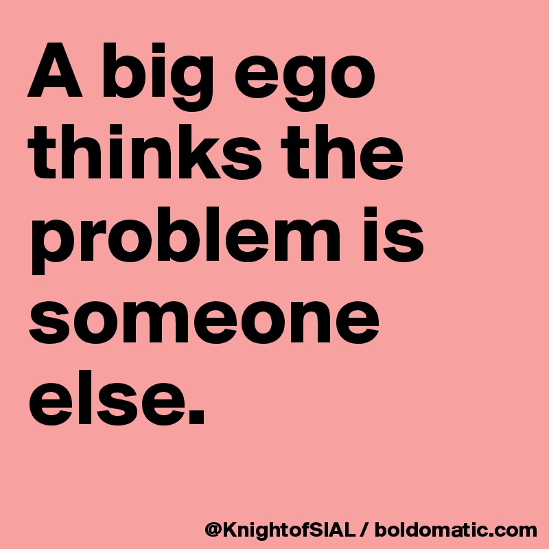 A big ego thinks the problem is someone else.
