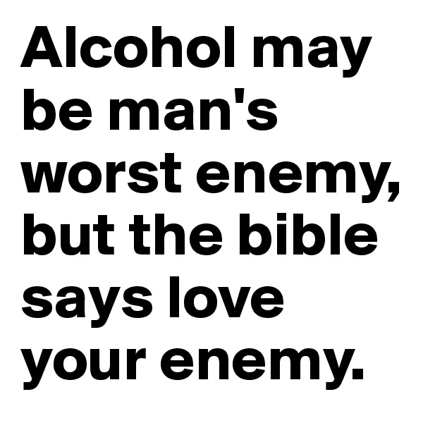 Alcohol may be man's worst enemy, but the bible says love your enemy. 