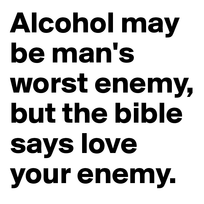 Alcohol may be man's worst enemy, but the bible says love your enemy. 