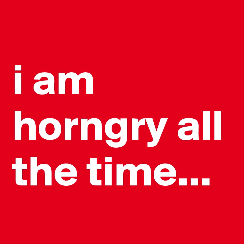 
i am horngry all the time...