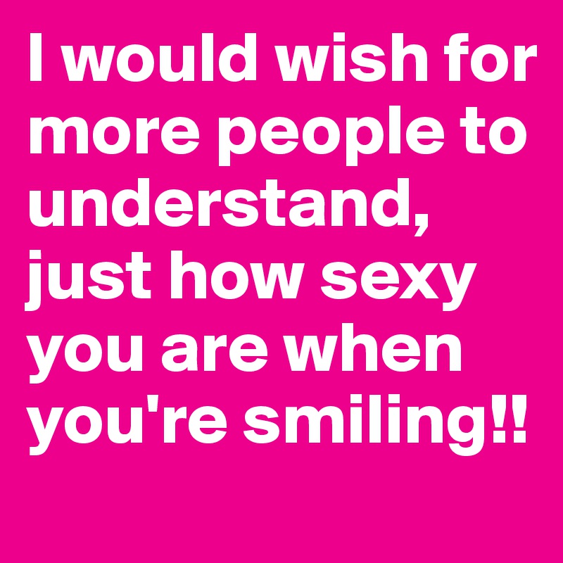 I would wish for more people to understand, just how sexy you are when you're smiling!!