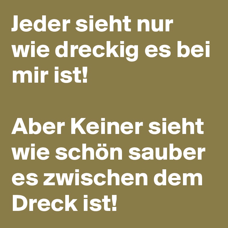 Jeder sieht nur wie dreckig es bei mir ist! 

Aber Keiner sieht wie schön sauber es zwischen dem Dreck ist! 