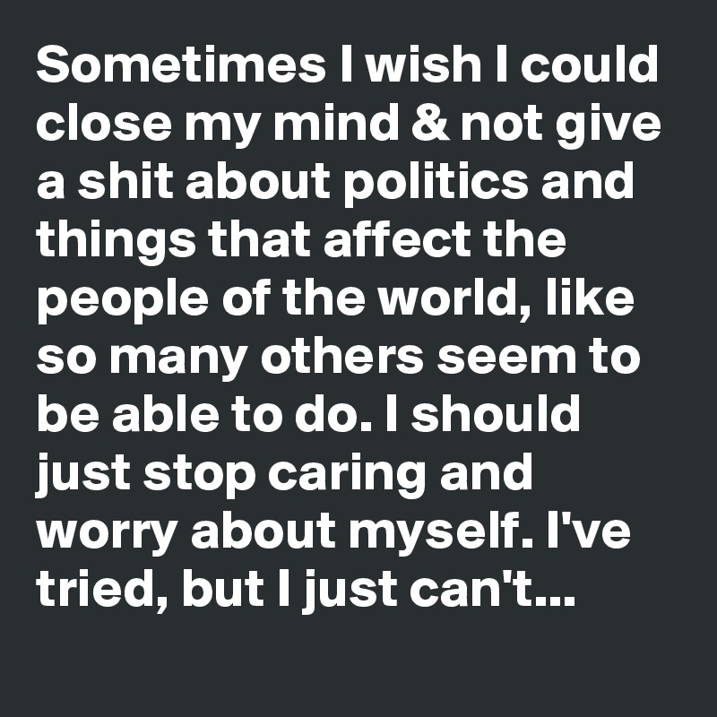Sometimes I wish I could close my mind & not give a shit about politics and things that affect the people of the world, like so many others seem to be able to do. I should just stop caring and worry about myself. I've tried, but I just can't...