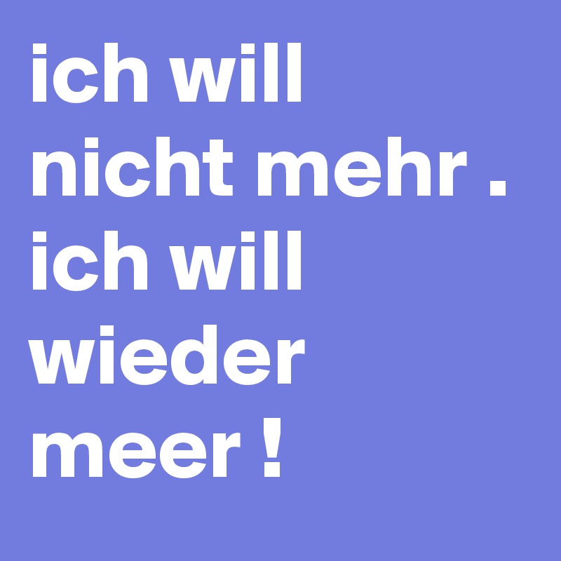 ich will nicht mehr .
ich will wieder meer !