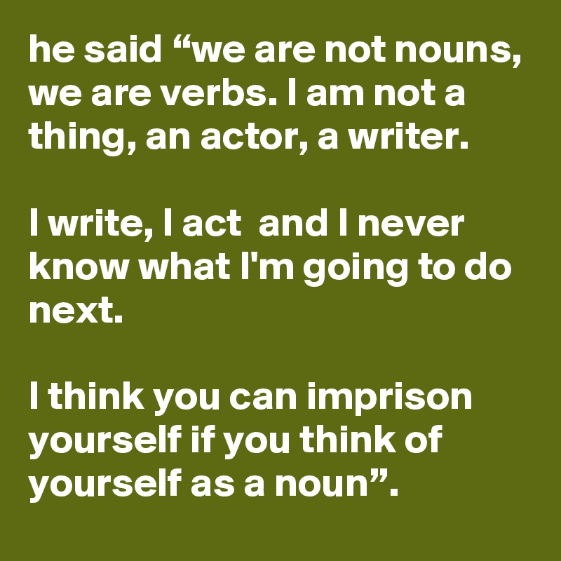 he said “we are not nouns, we are verbs. I am not a thing, an actor, a writer.  

I write, I act  and I never know what I'm going to do next.

I think you can imprison yourself if you think of yourself as a noun”.