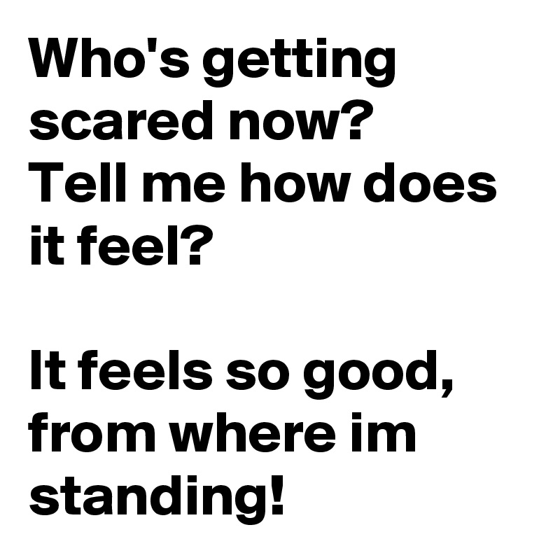 Who's getting scared now? 
Tell me how does it feel?

It feels so good, from where im standing!