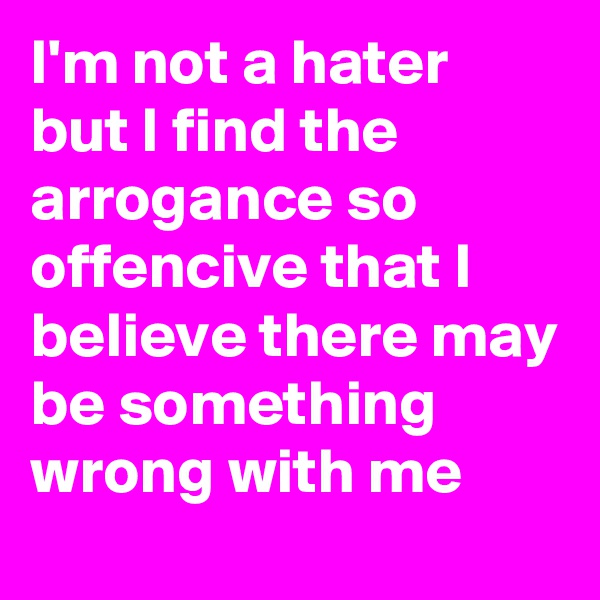 I'm not a hater but I find the arrogance so offencive that I believe there may be something wrong with me